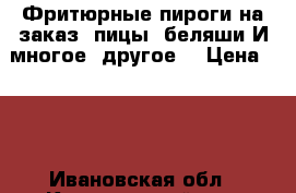 Фритюрные пироги на заказ, пицы, беляши И многое  другое. › Цена ­ 10 - Ивановская обл., Кинешемский р-н, Кинешма г. Продукты и напитки » Домашние продукты   